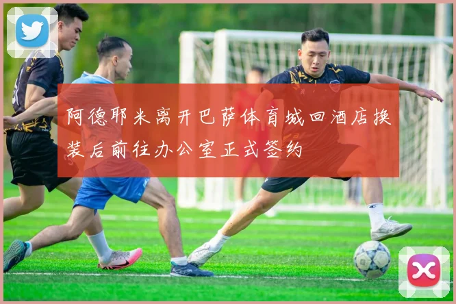 阿德耶米离开巴萨体育城回酒店换装后前往办公室正式签约