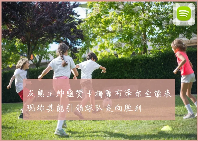 灰熊主帅盛赞卡梅隆布泽尔全能表现称其能引领球队走向胜利