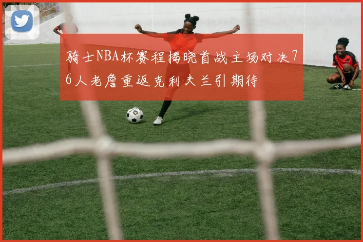 骑士NBA杯赛程揭晓首战主场对决76人老詹重返克利夫兰引期待