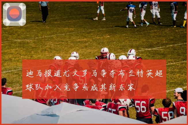 迪马报道尤文罗马争夺布兰特英超球队加入竞争或成其新东家