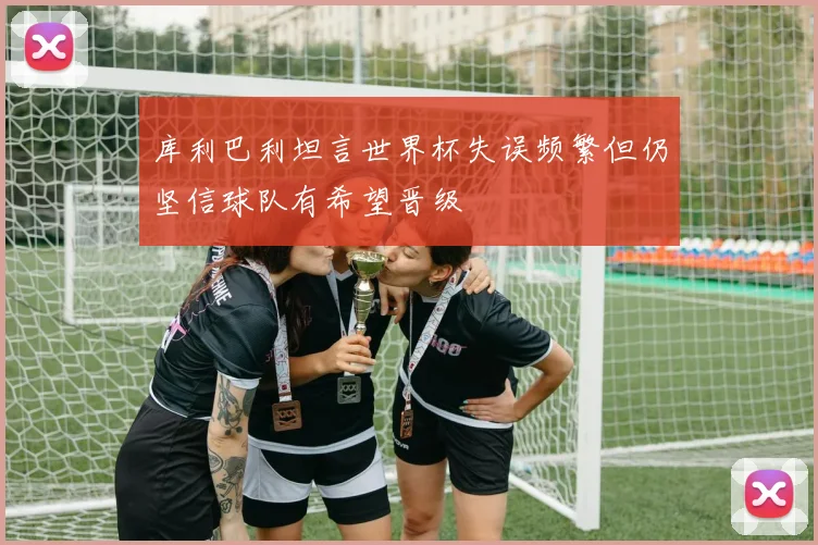 库利巴利坦言世界杯失误频繁但仍坚信球队有希望晋级