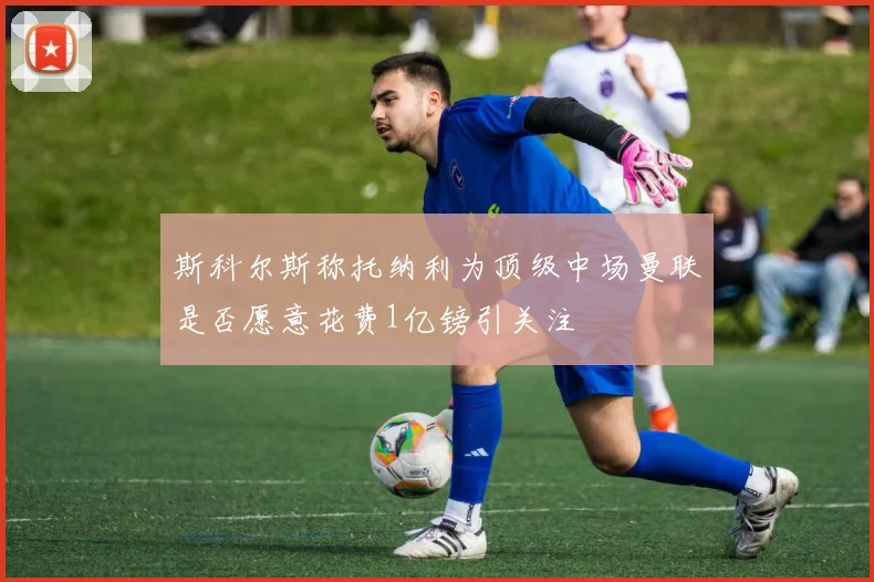 斯科尔斯称托纳利为顶级中场曼联是否愿意花费1亿镑引关注