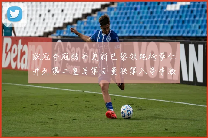 欧冠夺冠赔率更新巴黎领跑枪萨仁并列第二皇马第五曼联第八争夺激烈