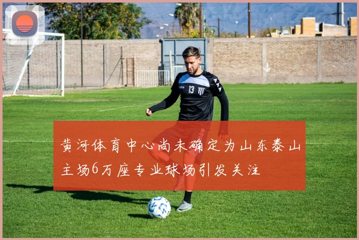 黄河体育中心尚未确定为山东泰山主场6万座专业球场引发关注