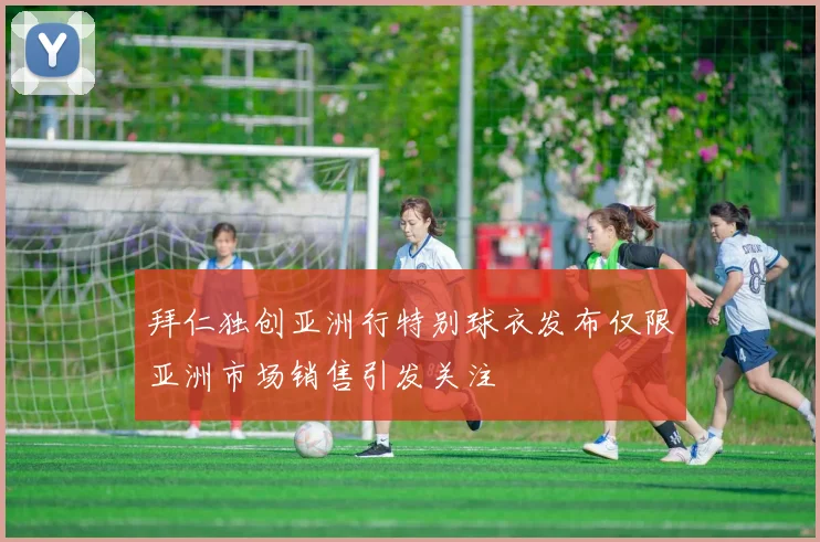 拜仁独创亚洲行特别球衣发布仅限亚洲市场销售引发关注