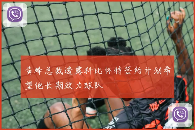 黄蜂总裁透露科比怀特签约计划希望他长期效力球队