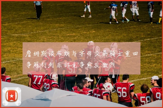 詹姆斯谈布朗与字母交易骑士重回争冠行列东部竞争愈发激烈