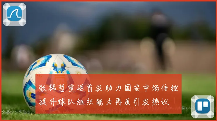张稀哲重返首发助力国安中场传控提升球队组织能力再度引发热议
