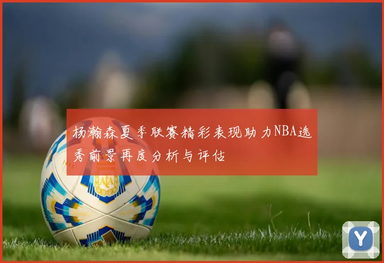 杨瀚森夏季联赛精彩表现助力NBA选秀前景再度分析与评估